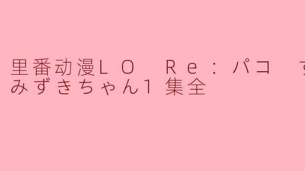 里番动漫LO Re：パコ すくすくみずきちゃん1集全